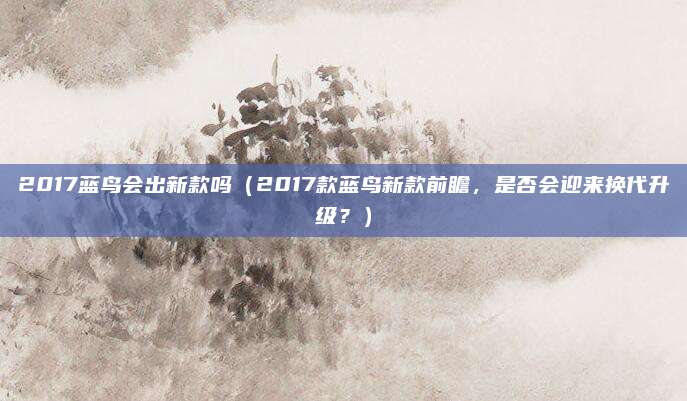 2017蓝鸟会出新款吗(2017款蓝鸟新款前瞻,是否会迎来换代升级?)