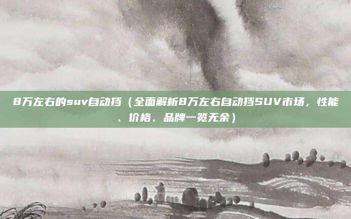 8万左右的suv自动挡(全面解析8万左右自动挡SUV市场,性能、价格、品牌一览无余)