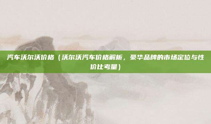 汽车沃尔沃价格（沃尔沃汽车价格解析，豪华品牌的市场定位与性价比考量）