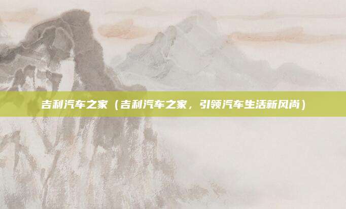 吉利汽车之家(吉利汽车之家,引领汽车生活新风尚)