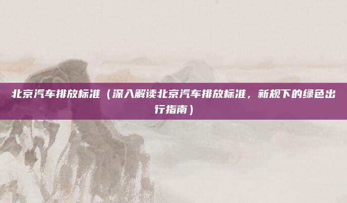 北京汽车排放标准（深入解读北京汽车排放标准，新规下的绿色出行指南）
