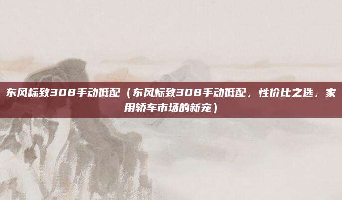 东风标致308手动低配（东风标致308手动低配，性价比之选，家用轿车市场的新宠）