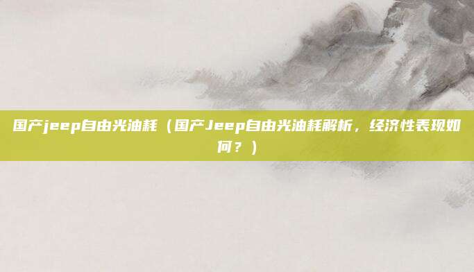 国产jeep自由光油耗（国产Jeep自由光油耗解析，经济性表现如何？）