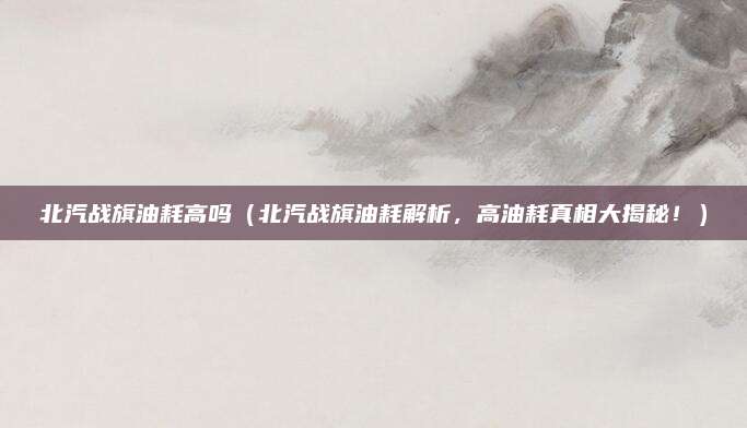 北汽战旗油耗高吗(北汽战旗油耗解析,高油耗真相大揭秘!)