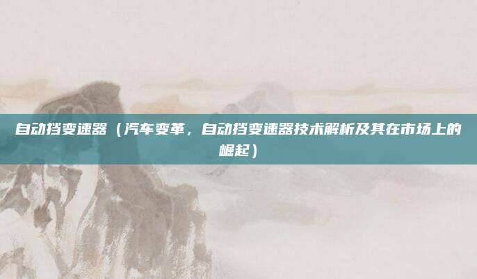 自动挡变速器(汽车变革,自动挡变速器技术解析及其在市场上的崛起)
