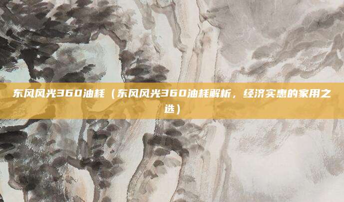 东风风光360油耗(东风风光360油耗解析,经济实惠的家用之选)