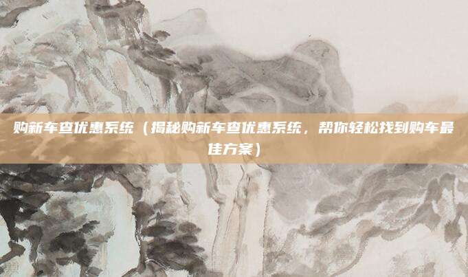 购新车查优惠系统(揭秘购新车查优惠系统,帮你轻松找到购车最佳方案)