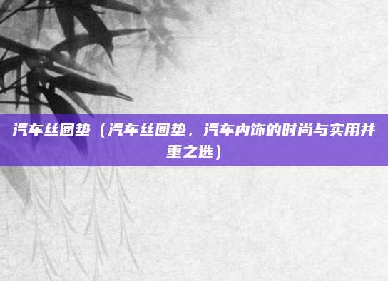 汽车丝圈垫(汽车丝圈垫,汽车内饰的时尚与实用并重之选)