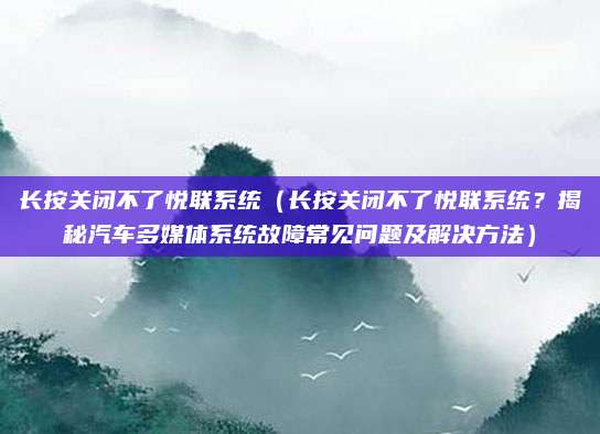 长按关闭不了悦联系统（长按关闭不了悦联系统？揭秘汽车多媒体系统故障常见问题及解决方法）