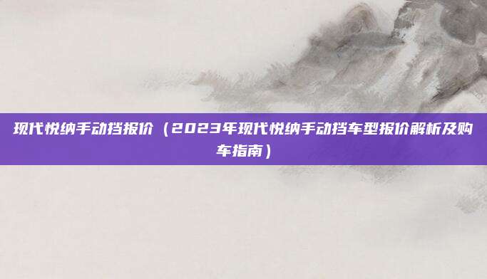 现代悦纳手动挡报价（2023年现代悦纳手动挡车型报价解析及购车指南）