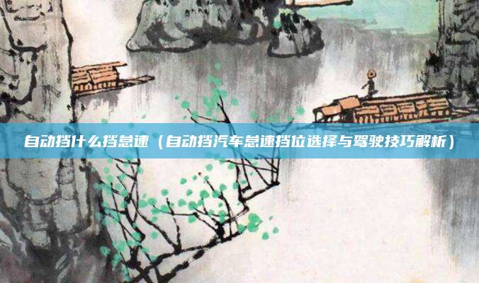 自动挡什么挡怠速(自动挡汽车怠速挡位选择与驾驶技巧解析)