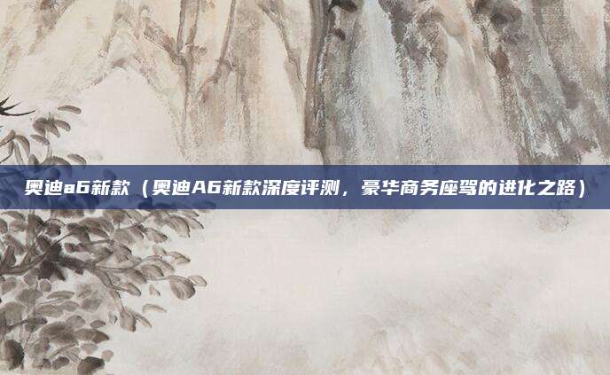 奥迪a6新款(奥迪A6新款深度评测,豪华商务座驾的进化之路)