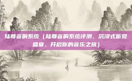 陆尊音响系统(陆尊音响系统评测,沉浸式听觉盛宴,开启你的音乐之旅)