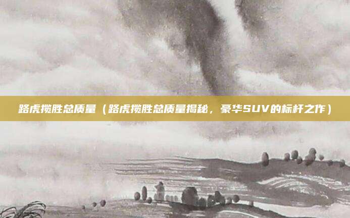 路虎揽胜总质量（路虎揽胜总质量揭秘，豪华SUV的标杆之作）