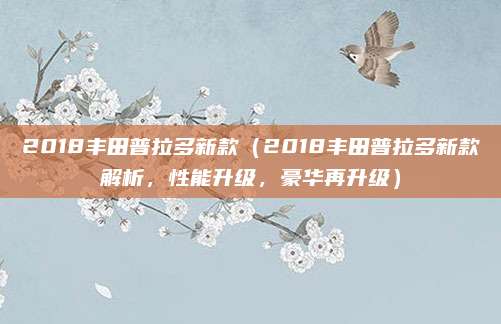2018丰田普拉多新款（2018丰田普拉多新款解析，性能升级，豪华再升级）