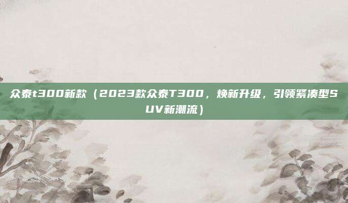 众泰t300新款（2023款众泰T300，焕新升级，引领紧凑型SUV新潮流）