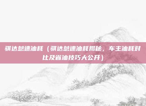 骐达怠速油耗（骐达怠速油耗揭秘，车主油耗对比及省油技巧大公开）