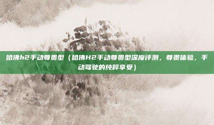 哈佛h2手动尊贵型(哈佛H2手动尊贵型深度评测,尊贵体验,手动驾驶的纯粹享受)
