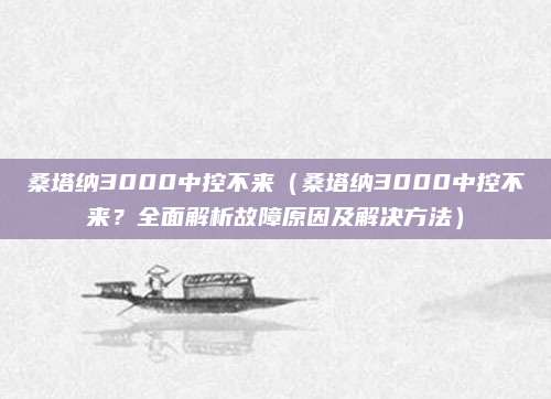 桑塔纳3000中控不来（桑塔纳3000中控不来？全面解析故障原因及解决方法）