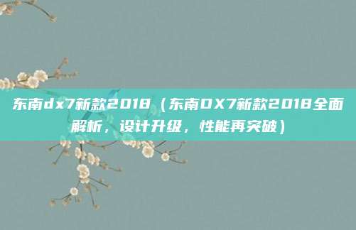东南dx7新款2018（东南DX7新款2018全面解析，设计升级，性能再突破）