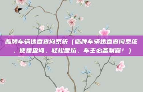 临牌车辆违章查询系统（临牌车辆违章查询系统，便捷查询，轻松避坑，车主必备利器！）