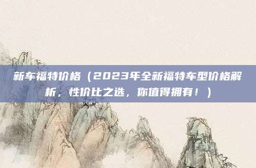 新车福特价格(2023年全新福特车型价格解析,性价比之选,你值得拥有!)