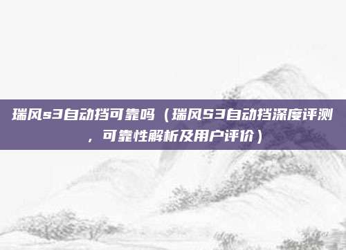 瑞风s3自动挡可靠吗(瑞风S3自动挡深度评测,可靠性解析及用户评价)