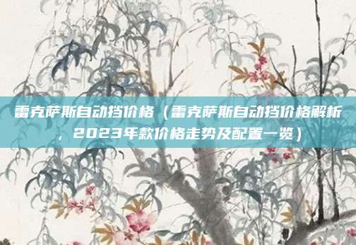 雷克萨斯自动挡价格（雷克萨斯自动挡价格解析，2023年款价格走势及配置一览）