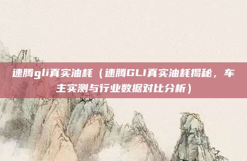 速腾gli真实油耗(速腾GLI真实油耗揭秘,车主实测与行业数据对比分析)