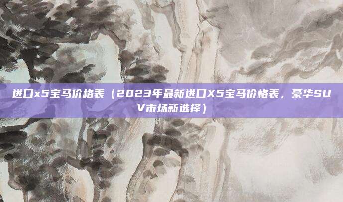 进口x5宝马价格表(2023年最新进口X5宝马价格表,豪华SUV市场新选择)