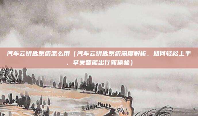 汽车云钥匙系统怎么用（汽车云钥匙系统深度解析，如何轻松上手，享受智能出行新体验）