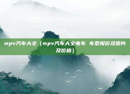 mpv汽车大全(mpv汽车大全电车 车型报价及图片及价格)