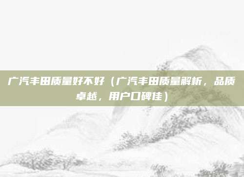 广汽丰田质量好不好（广汽丰田质量解析，品质卓越，用户口碑佳）
