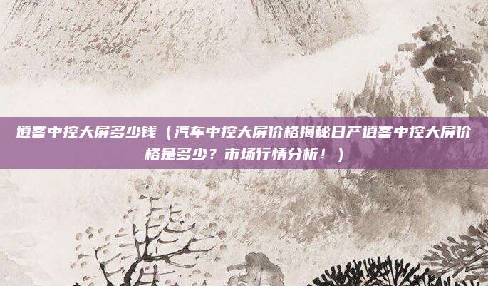 逍客中控大屏多少钱（汽车中控大屏价格揭秘日产逍客中控大屏价格是多少？市场行情分析！）