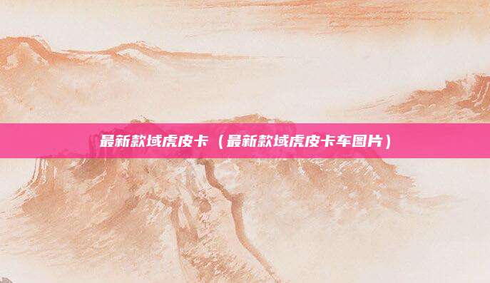 最新款域虎皮卡(最新款域虎皮卡车图片)