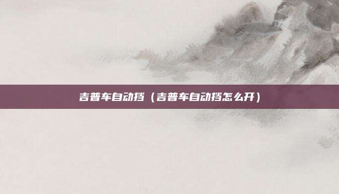 吉普车自动挡(吉普车自动挡怎么开)