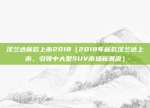 汉兰达新款上市2018(2018年新款汉兰达上市,引领中大型SUV市场新潮流)