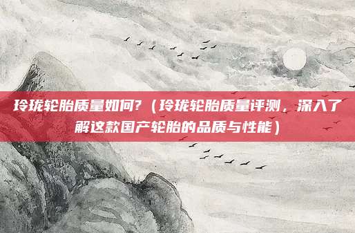 玲珑轮胎质量如何?(玲珑轮胎质量评测,深入了解这款国产轮胎的品质与性能)