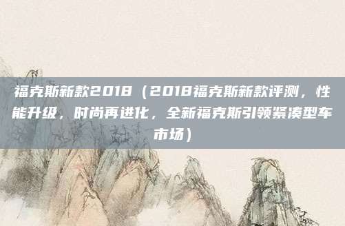 福克斯新款2018（2018福克斯新款评测，性能升级，时尚再进化，全新福克斯引领紧凑型车市场）
