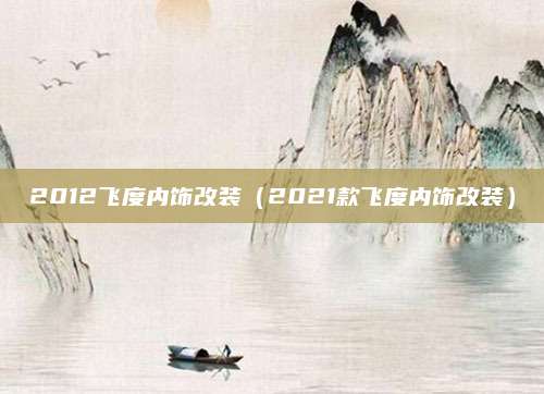 2012飞度内饰改装(2021款飞度内饰改装)