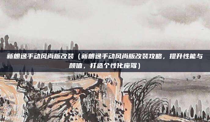 新朗逸手动风尚版改装（新朗逸手动风尚版改装攻略，提升性能与颜值，打造个性化座驾）