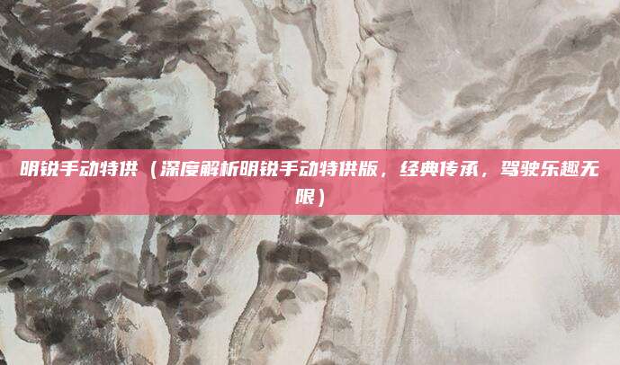 明锐手动特供（深度解析明锐手动特供版，经典传承，驾驶乐趣无限）