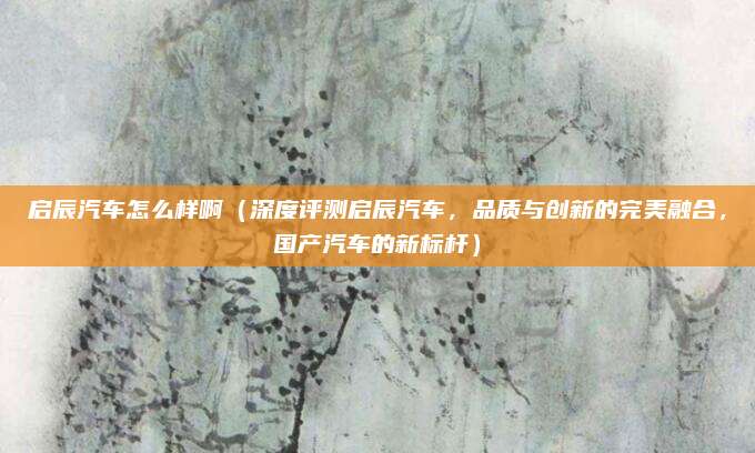 启辰汽车怎么样啊（深度评测启辰汽车，品质与创新的完美融合，国产汽车的新标杆）