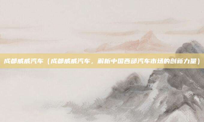 成都威威汽车（成都威威汽车，解析中国西部汽车市场的创新力量）