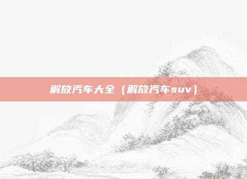 解放汽车大全(解放汽车suv)