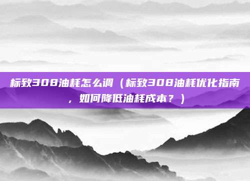 标致308油耗怎么调（标致308油耗优化指南，如何降低油耗成本？）