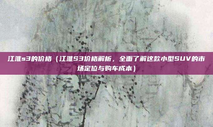 江淮s3的价格（江淮S3价格解析，全面了解这款小型SUV的市场定位与购车成本）