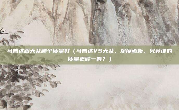 马自达跟大众哪个质量好（马自达VS大众，深度解析，究竟谁的质量更胜一筹？）