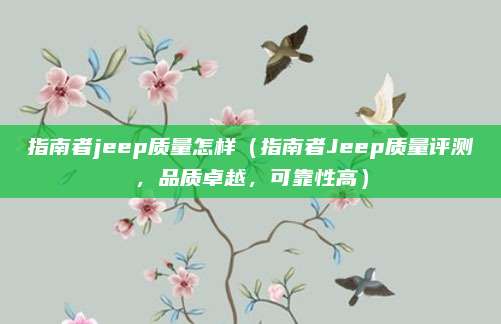 指南者jeep质量怎样（指南者Jeep质量评测，品质卓越，可靠性高）