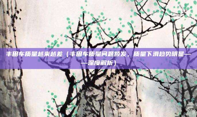 丰田车质量越来越差(丰田车质量问题频发,质量下滑趋势明显——深度解析)